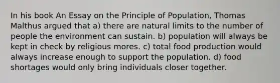 In his book An Essay on the Principle of Population, Thomas Malthus argued that a) there are natural limits to the number of people the environment can sustain. b) population will always be kept in check by religious mores. c) total food production would always increase enough to support the population. d) food shortages would only bring individuals closer together.