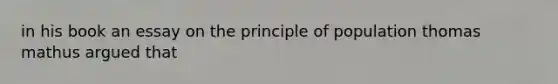 in his book an essay on the principle of population thomas mathus argued that