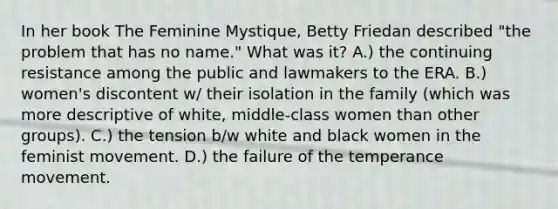 In her book The Feminine Mystique, Betty Friedan described "the problem that has no name." What was it? A.) the continuing resistance among the public and lawmakers to the ERA. B.) women's discontent w/ their isolation in the family (which was more descriptive of white, middle-class women than other groups). C.) the tension b/w white and black women in the feminist movement. D.) the failure of the temperance movement.