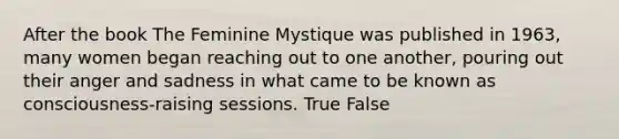 After the book The Feminine Mystique was published in 1963, many women began reaching out to one another, pouring out their anger and sadness in what came to be known as consciousness-raising sessions. True False