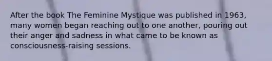 After the book The Feminine Mystique was published in 1963, many women began reaching out to one another, pouring out their anger and sadness in what came to be known as consciousness-raising sessions.