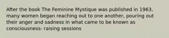 After the book The Feminine Mystique was published in 1963, many women began reaching out to one another, pouring out their anger and sadness in what came to be known as consciousness- raising sessions