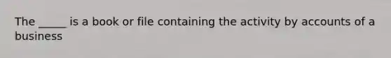 The _____ is a book or file containing the activity by accounts of a business