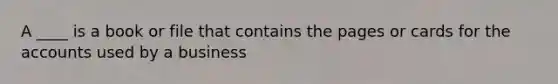 A ____ is a book or file that contains the pages or cards for the accounts used by a business