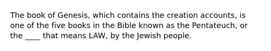 The book of Genesis, which contains the creation accounts, is one of the five books in the Bible known as the Pentateuch, or the ____ that means LAW, by the Jewish people.