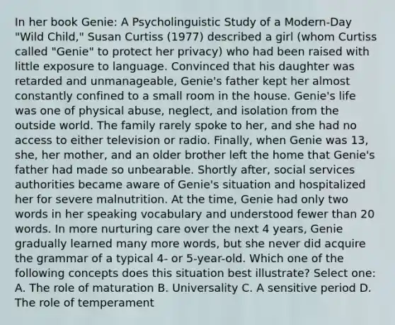 In her book Genie: A Psycholinguistic Study of a Modern-Day "Wild Child," Susan Curtiss (1977) described a girl (whom Curtiss called "Genie" to protect her privacy) who had been raised with little exposure to language. Convinced that his daughter was retarded and unmanageable, Genie's father kept her almost constantly confined to a small room in the house. Genie's life was one of physical abuse, neglect, and isolation from the outside world. The family rarely spoke to her, and she had no access to either television or radio. Finally, when Genie was 13, she, her mother, and an older brother left the home that Genie's father had made so unbearable. Shortly after, social services authorities became aware of Genie's situation and hospitalized her for severe malnutrition. At the time, Genie had only two words in her speaking vocabulary and understood fewer than 20 words. In more nurturing care over the next 4 years, Genie gradually learned many more words, but she never did acquire the grammar of a typical 4- or 5-year-old. Which one of the following concepts does this situation best illustrate? Select one: A. The role of maturation B. Universality C. A sensitive period D. The role of temperament