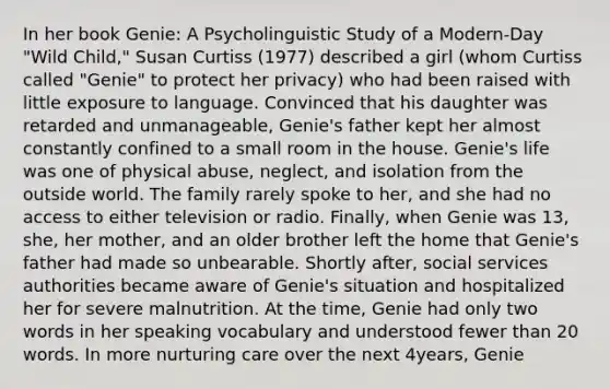 In her book Genie: A Psycholinguistic Study of a Modern-Day "Wild Child," Susan Curtiss (1977) described a girl (whom Curtiss called "Genie" to protect her privacy) who had been raised with little exposure to language. Convinced that his daughter was retarded and unmanageable, Genie's father kept her almost constantly confined to a small room in the house. Genie's life was one of physical abuse, neglect, and isolation from the outside world. The family rarely spoke to her, and she had no access to either television or radio. Finally, when Genie was 13, she, her mother, and an older brother left the home that Genie's father had made so unbearable. Shortly after, social services authorities became aware of Genie's situation and hospitalized her for severe malnutrition. At the time, Genie had only two words in her speaking vocabulary and understood fewer than 20 words. In more nurturing care over the next 4years, Genie