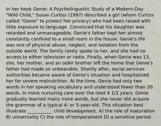 In her book Genie: A Psycholingusitic Study of a Modern-Day "Wild Child," Susan Curtiss (1997) described a girl (whom Curtiss called "Genie" to protect her privacy) who had been raised with little exposure to language. Convinced that his daughter was retarded and unmanageable, Genie's father kept her almost constantly confined to a small room in the house. Genie's life was one of physical abuse, neglect, and isolation from the outside world. The family rarely spoke to her, and she had no access to either television or radio. Finally, when Genie was 13, she, her mother, and an older brother left the home that Genie's father had made so unbearable. Shortly after, social services authorities became aware of Genie's situation and hospitalized her for severe malnutrition. At the time, Genie had only two words in her speaking vocabulary and understood fewer than 20 words. In more nurturing care over the next 4 1/2 years, Genie gradually learned many more words, but she never did acquire the grammar of a typical 4- or 5-year-old. This situation best illustrate ___________ child development. A) the role of maturation B) universality C) the role of temperament D) a sensitive period