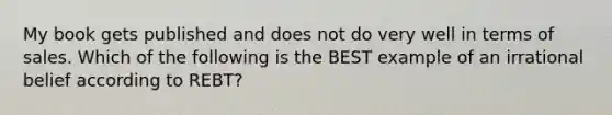 My book gets published and does not do very well in terms of sales. Which of the following is the BEST example of an irrational belief according to REBT?