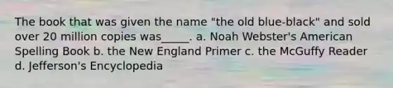 The book that was given the name "the old blue-black" and sold over 20 million copies was_____. a. Noah Webster's American Spelling Book b. the New England Primer c. the McGuffy Reader d. Jefferson's Encyclopedia