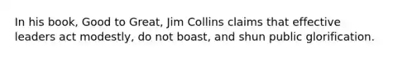 In his book, Good to Great, Jim Collins claims that effective leaders act modestly, do not boast, and shun public glorification.