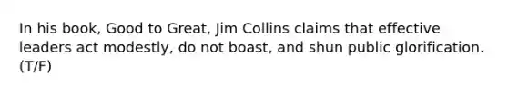 In his book, Good to Great, Jim Collins claims that effective leaders act modestly, do not boast, and shun public glorification. (T/F)