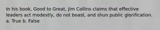 In his book, Good to Great, Jim Collins claims that effective leaders act modestly, do not boast, and shun public glorification. a. True b. False