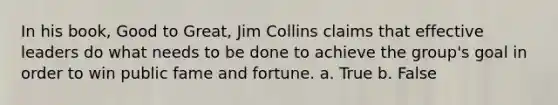 In his book, Good to Great, Jim Collins claims that effective leaders do what needs to be done to achieve the group's goal in order to win public fame and fortune. a. True b. False