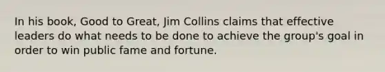 In his book, Good to Great, Jim Collins claims that effective leaders do what needs to be done to achieve the group's goal in order to win public fame and fortune.