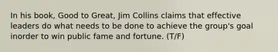 In his book, Good to Great, Jim Collins claims that effective leaders do what needs to be done to achieve the group's goal inorder to win public fame and fortune. (T/F)