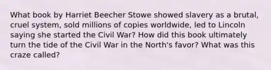 What book by Harriet Beecher Stowe showed slavery as a brutal, cruel system, sold millions of copies worldwide, led to Lincoln saying she started the Civil War? How did this book ultimately turn the tide of the Civil War in the North's favor? What was this craze called?