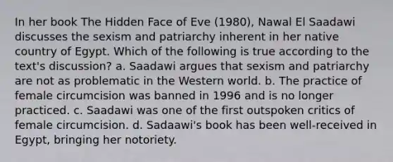 In her book The Hidden Face of Eve (1980), Nawal El Saadawi discusses the sexism and patriarchy inherent in her native country of Egypt. Which of the following is true according to the text's discussion? a. Saadawi argues that sexism and patriarchy are not as problematic in the Western world. b. The practice of female circumcision was banned in 1996 and is no longer practiced. c. Saadawi was one of the first outspoken critics of female circumcision. d. Sadaawi's book has been well-received in Egypt, bringing her notoriety.