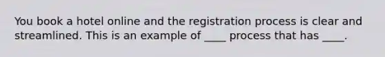 You book a hotel online and the registration process is clear and streamlined. This is an example of ____ process that has ____.