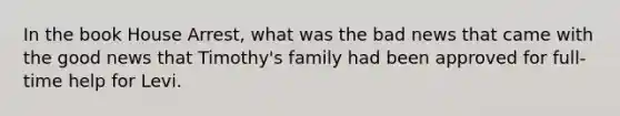 In the book House Arrest, what was the bad news that came with the good news that Timothy's family had been approved for full-time help for Levi.