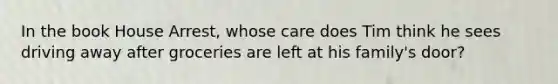 In the book House Arrest, whose care does Tim think he sees driving away after groceries are left at his family's door?