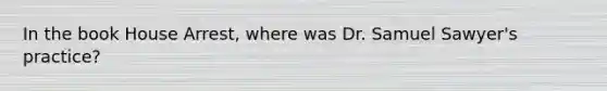 In the book House Arrest, where was Dr. Samuel Sawyer's practice?