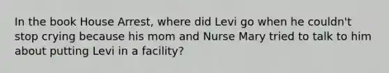 In the book House Arrest, where did Levi go when he couldn't stop crying because his mom and Nurse Mary tried to talk to him about putting Levi in a facility?