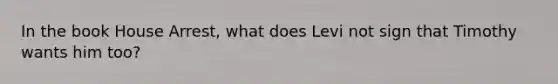 In the book House Arrest, what does Levi not sign that Timothy wants him too?