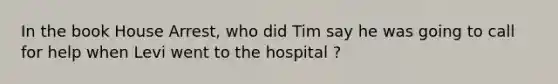 In the book House Arrest, who did Tim say he was going to call for help when Levi went to the hospital ?