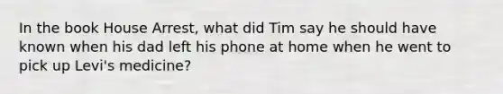 In the book House Arrest, what did Tim say he should have known when his dad left his phone at home when he went to pick up Levi's medicine?