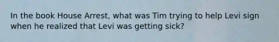 In the book House Arrest, what was Tim trying to help Levi sign when he realized that Levi was getting sick?