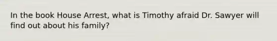 In the book House Arrest, what is Timothy afraid Dr. Sawyer will find out about his family?