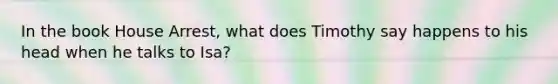 In the book House Arrest, what does Timothy say happens to his head when he talks to Isa?