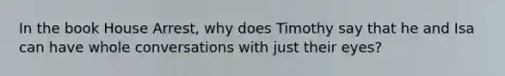 In the book House Arrest, why does Timothy say that he and Isa can have whole conversations with just their eyes?