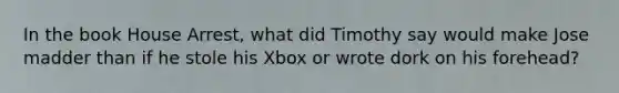 In the book House Arrest, what did Timothy say would make Jose madder than if he stole his Xbox or wrote dork on his forehead?