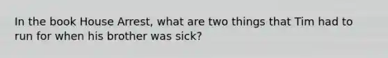 In the book House Arrest, what are two things that Tim had to run for when his brother was sick?