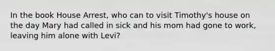 In the book House Arrest, who can to visit Timothy's house on the day Mary had called in sick and his mom had gone to work, leaving him alone with Levi?