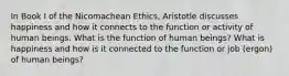 In Book I of the Nicomachean Ethics, Aristotle discusses happiness and how it connects to the function or activity of human beings. What is the function of human beings? What is happiness and how is it connected to the function or job (ergon) of human beings?