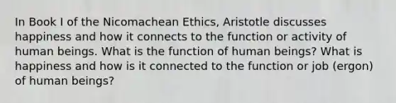 In Book I of the Nicomachean Ethics, Aristotle discusses happiness and how it connects to the function or activity of human beings. What is the function of human beings? What is happiness and how is it connected to the function or job (ergon) of human beings?