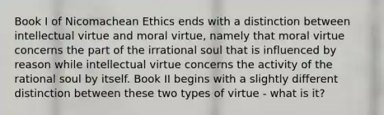 Book I of Nicomachean Ethics ends with a distinction between intellectual virtue and moral virtue, namely that moral virtue concerns the part of the irrational soul that is influenced by reason while intellectual virtue concerns the activity of the rational soul by itself. Book II begins with a slightly different distinction between these two types of virtue - what is it?