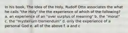 In his book, The Idea of the Holy, Rudolf Otto associates the what he calls "the Holy" the the experience of which of the following? a. an experience of an "over surplus of meaning" b. the "moral" c. the "mysterium tremendum" d. only the experience of a personal God e. all of the above f. a and c