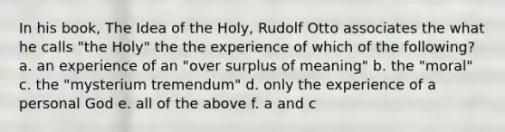 In his book, The Idea of the Holy, Rudolf Otto associates the what he calls "the Holy" the the experience of which of the following? a. an experience of an "over surplus of meaning" b. the "moral" c. the "mysterium tremendum" d. only the experience of a personal God e. all of the above f. a and c