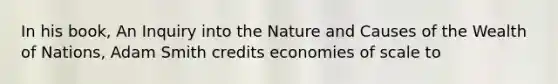 In his book, An Inquiry into the Nature and Causes of the Wealth of Nations, Adam Smith credits economies of scale to