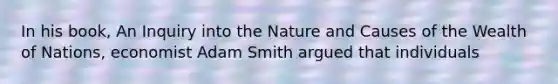 In his book, An Inquiry into the Nature and Causes of the Wealth of Nations, economist Adam Smith argued that individuals