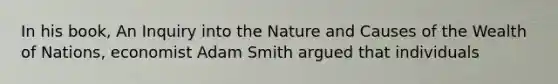 In his​ book, An Inquiry into the Nature and Causes of the Wealth of Nations​, economist Adam Smith argued that individuals