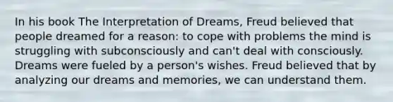 In his book The Interpretation of Dreams, Freud believed that people dreamed for a reason: to cope with problems the mind is struggling with subconsciously and can't deal with consciously. Dreams were fueled by a person's wishes. Freud believed that by analyzing our dreams and memories, we can understand them.