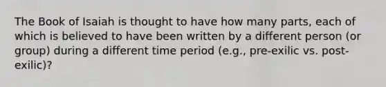 The Book of Isaiah is thought to have how many parts, each of which is believed to have been written by a different person (or group) during a different time period (e.g., pre-exilic vs. post-exilic)?