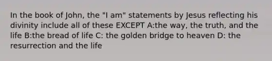 In the book of John, the "I am" statements by Jesus reflecting his divinity include all of these EXCEPT A:the way, the truth, and the life B:the bread of life C: the golden bridge to heaven D: the resurrection and the life