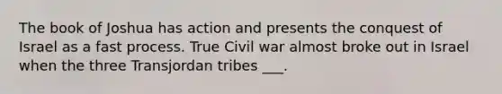 The book of Joshua has action and presents the conquest of Israel as a fast process. True Civil war almost broke out in Israel when the three Transjordan tribes ___.