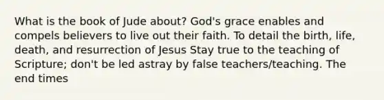 What is the book of Jude about? God's grace enables and compels believers to live out their faith. To detail the birth, life, death, and resurrection of Jesus Stay true to the teaching of Scripture; don't be led astray by false teachers/teaching. The end times